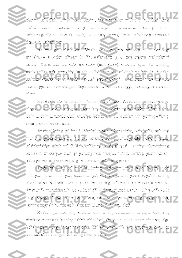 ekanini   ta’kidlab,   uning   hayot   tarzini,   insonlar   bilan   muloqoti   haqidagi   keng
ma’lumotlarni   bersada,   diniy   bo’lmagan   manbalarda   Isoning   nomi
uchramaganligini   nazarda   tutib,   u   tarixiy   emas,   balki   afsonaviy   shaxsdir
deguvchilar ham bor.
Iso   nomiga   qo’shiluvchi   Masih   so’zi   qadimiy   yahudiy   tili   -   ivritdagi
«moshiax»   so’zidan   olingan   bo’lib,   «silangan»   yoki   «siylangan»   ma’nolarini
beradi.   Grekchada   bu   so’z   «xristos»   («christos»)   shakliga   ega.   Bu   dinning
«xristianlik» yoki «masihiylik» deb atalishi ham shu so’zlar bilan bog’liq. Bundan
tashqari   xristianlik   Iso   Masihning   tug’ilgan   qishlog’i   -   «Nazaret»   bilan   bog’lab,
nazroniyya deb ham atalgan. Keyinchalik bu nom nasroniyya, nasroniylik shaklini
olgan.
Iso   Masih   o’z   ta’limotini   o’zining   12   o’quvisi   Apostollar   -   Havoriylarga
o’rgatdi.   Ular   esa   Isoning   vafotidan   keyin   ustozlarining   talimotlarini   har   birlari
alohida-alohida   tarzda   kitob   shakliga   keltirdilar.   Bu   kitoblar   Bibliyaning   «Yangi
ahd» qismini tashkil etadi.
Xristianlikning   ta’limoti.   Manbalar   xabar   berishicha,   xristianlik   yahudiy
muhitida   yuzaga   kelgan.   Bu   esa   xristianlikning   yahudiylikdan   ko’p   jihatdan
ta’sirlanishiga sabab bo’ldi. Xristianlikning asosiy g’oyasi - Isoning odamzodning
xaloskori   «messiya»   ekanligi   yahudiylikda   mavjud   bo’lib,   oxiratga   yaqin   kelishi
kutilayotgan xaloskor haqidagi ta’limotdan kelib chiqqandir.
Keyinchalik   bu   ta’limot   Xudoning   mujassamlanishi   yoki   Isoning   ikki
mohiyati - odam mohiyati, xudo mohiyati haqida «gunohni yuvish», ya’ni Isoning
o’zini ixtiyoriy tarzda qurbon qilishi haqiqatdagi ta’limot bilan mustahkamlanadi.
Xristianlik muqaddas ruh ota-xudo, o’g’il-xudo va muqaddas ruh - uch yuzlik xudo
to’g’risidagi   ta’limot,  jannat  va   do’zax,  oxiratda  go’yo  dunyoning  oxiriga  borish,
Isoning qaytishi haqida va boshqa aqidalarni o’z ichiga oladi.
Xristian   jamoasining   shakllanishi,   uning   aqidalarini   tartibga   solinishi,
cherkov   munosabatlarining   ishlab   chiqilishi,   diniy   tabaqalar   tuzumining   vujudga
kelishi   eramizning   IV  asr   boshlarida   324  yili   xristianlik   Rim   imperiyasida   davlat
dini deb e’lon qilinganidan so’ng amalga oshdi. 