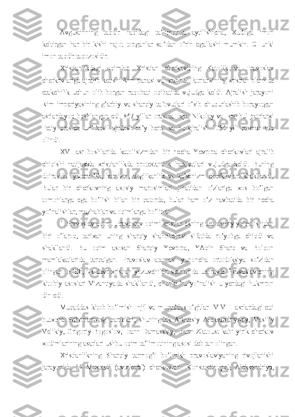 Avgustinning   taqdir   haqidagi   ta’limotida   aytilishicha,   Xudoga   imon
keltirgan   har   bir   kishi   najot   topganlar   safidan   o’rin   egallashi   mumkin.   CHunki
imon taqdir taqozosidir.
Xristianlikdagi   oqimlar.   Xristian   cherkovining   Katolik   va   Pravoslav
cherkovlariga ajralib ketishi Rim papasi va Istanbul Patriarxining xristian olamida
etakchilik   uchun   olib   borgan   raqobati   oqibatida   vujudga   keldi.   Ajralish   jarayoni
Rim   imperiyasining   g’arbiy   va   sharqiy   tafovutlari   o’sib   chuqurlashib   borayotgan
asrlardayoq boshlangan  edi. 867 yillar  orasida  Papa Nikolay va Istanbul  patriarxi
Fetiy   orasida   uzil-kesil   ajralish   ro’y   berdi   va   bu   ajralish   1054   yili   rasman   tan
olindi.
XVI   asr   boshlarida   katolisizmdan   bir   necha   Yevropa   cherkovlari   ajralib
chiqishi   natijasida   xristianlikda   protestantlik   harakatlari   vujudga   keldi.   Buning
doirasida   lyuteranlik,   baptizm,   anglikanlik   va   kalvinizm   cherkovlari   shakllandi.
Bular   bir   cherkovning   asosiy   marosimlari   jihatidan   o’zlariga   xos   bo’lgan
tomonlarga   ega   bo’lish   bilan   bir   qatorda,   bular   ham   o’z   navbatida   bir   necha
yo’nalishlar, mazhablar va oqimlarga bo’lindi. 
1. Pravoslav oqimi. Pravoslav oqimi xristianlikning uch asosiy yo’nalishidan
biri   o’laroq,   tarixan   uning   sharqiy   shahobchasi   sifatida   ro’yobga   chiqdi   va
shakllandi.   Bu   oqim   asosan   Sharqiy   Yevropa,   YAqin   Sharq   va   Bolqon
mamlakatlarida   tarqalgan.   Pravoslav   atamasi   yunoncha   ortodoksiya   so’zidan
olingan  bo’lib,  ilk  davr   xristian   yozuvchilari   asarlarida  uchraydi.  Pravoslaviening
kitobiy   asoslari   Vizantiyada   shakllandi,   chunki   bu   yo’nalish   u   yerdagi   hukmron
din edi.
Muqaddas  kitob bo’lmish  Injil  va muqaddas  o’gitlar  IV-VIII  asrlardagi  etti
butxona   Soborlarining   qarorlari,   shuningdek   Afanasiy   Aleksandriyskiy,   Vasiliy
Velikiy,   Grigoriy   Bogoslov,   Ioann   Damasskiy,   Ioann   Zlatoust   kabi   yirik   cherkov
xodimlarining asarlari ushbu oqim ta’limotining asosi deb tan olingan.
Xristianlikning   Sharqiy   tarmog’i   bo’lmish   pravoslaviyaning   rivojlanishi
jarayonida   14   Mustaqil   (avtokefal)   cherkovlari:   Konstantinopol,   Aleksandriya, 