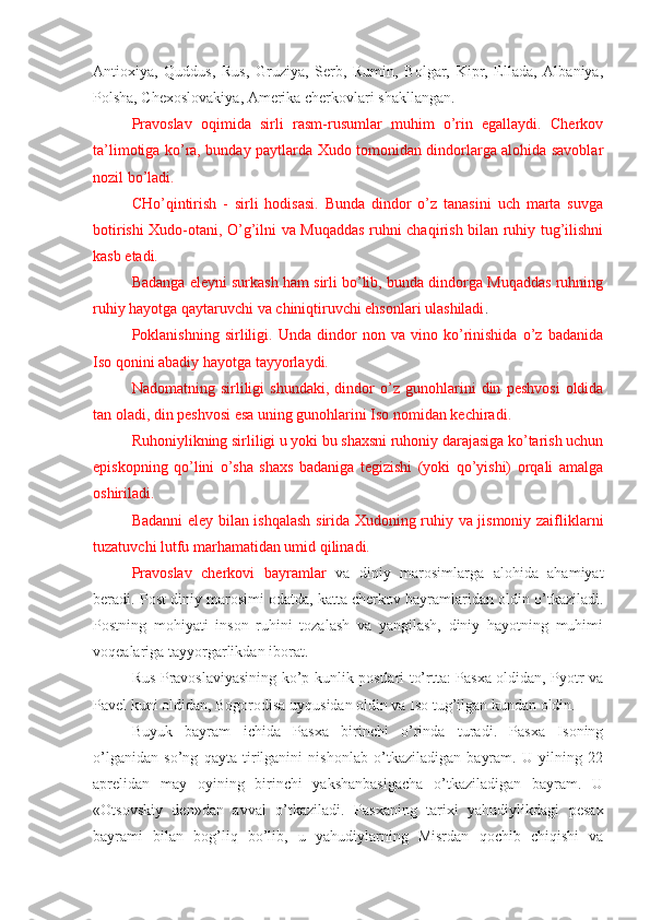 Antioxiya,   Quddus,   Rus,   Gruziya,   Serb,   Rumin,   Bolgar,   Kipr,   Ellada,   Albaniya,
Polsha, Chexoslovakiya, Amerika cherkovlari shakllangan.
Pravoslav   oqimida   sirli   rasm-rusumlar   muhim   o’rin   egallaydi.   Cherkov
ta’limotiga ko’ra, bunday paytlarda Xudo tomonidan dindorlarga alohida savoblar
nozil bo’ladi.
CHo’qintirish   -   sirli   hodisasi.   Bunda   dindor   o’z   tanasini   uch   marta   suvga
botirishi Xudo-otani, O’g’ilni va Muqaddas ruhni chaqirish bilan ruhiy tug’ilishni
kasb etadi.
Badanga eleyni surkash ham sirli bo’lib, bunda dindorga Muqaddas ruhning
ruhiy hayotga qaytaruvchi va chiniqtiruvchi ehsonlari ulashiladi .
Poklanishning   sirliligi.   Unda   dindor   non   va   vino   ko’rinishida   o’z   badanida
Iso qonini abadiy hayotga tayyorlaydi.
Nadomatning   sirliligi   shundaki,   dindor   o’z   gunohlarini   din   peshvosi   oldida
tan oladi, din peshvosi esa uning gunohlarini Iso nomidan kechiradi.
Ruhoniylikning sirliligi u yoki bu shaxsni ruhoniy darajasiga ko’tarish uchun
episkopning   qo’lini   o’sha   shaxs   badaniga   tegizishi   (yoki   qo’yishi)   orqali   amalga
oshiriladi.
Badanni eley bilan ishqalash sirida Xudoning ruhiy va jismoniy zaifliklarni
tuzatuvchi lutfu marhamatidan umid qilinadi.
Pravoslav   cherkovi   bayramlar   va   diniy   marosimlarga   alohida   ahamiyat
beradi. Post diniy marosimi odatda, katta cherkov bayramlaridan oldin o’tkaziladi.
Postning   mohiyati   inson   ruhini   tozalash   va   yangilash,   diniy   hayotning   muhimi
voqealariga tayyorgarlikdan iborat.
Rus Pravoslaviyasining ko’p kunlik postlari to’rtta: Pasxa oldidan, Pyotr va
Pavel kuni oldidan, Bogorodisa uyqusidan oldin va Iso tug’ilgan kundan oldin.
Buyuk   bayram   ichida   Pasxa   birinchi   o’rinda   turadi.   Pasxa   Isoning
o’lganidan   so’ng   qayta   tirilganini   nishonlab   o’tkaziladigan   bayram.   U   yilning   22
aprelidan   may   oyining   birinchi   yakshanbasigacha   o’tkaziladigan   bayram.   U
«Otsovskiy   den»dan   avval   o’tkaziladi.   Pasxaning   tarixi   yahudiylikdagi   pesax
bayrami   bilan   bog’liq   bo’lib,   u   yahudiylarning   Misrdan   qochib   chiqishi   va 