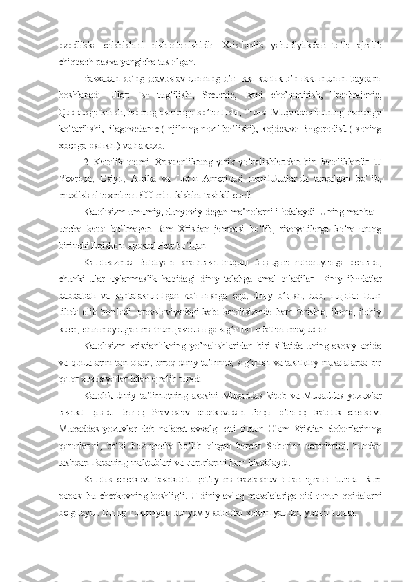 ozodlikka   erishishini   nishonlanishidir.   Xristianlik   yahudiylikdan   to’la   ajralib
chiqqach pasxa yangicha tus olgan.
Pasxadan so’ng pravoslav dinining o’n ikki kunlik o’n ikki muhim bayrami
boshlanadi.   Ular:   Iso   tug’ilishi,   Sretenie,   Isoni   cho’qintirish,   Preobrajenie,
Quddusga kirish, Isoning osmonga ko’tarilishi, Troisa Muqaddas butning osmonga
ko’tarilishi, Blagoveùanie (Injilning nozil bo’lishi), Rojdestvo Bogorodisû (Isoning
xochga osilishi) va hakozo.
2. Katolik oqimi. Xristianlikning yirik yo’nalishlaridan  biri  katoliklardir. U
Yevropa,   Osiyo,   Afrika   va   Lotin   Amerikasi   mamlakatlarida   tarqalgan   bo’lib,
muxlislari taxminan 800 mln. kishini tashkil etadi. 
Katolisizm umumiy, dunyoviy degan ma’nolarni ifodalaydi. Uning manbai -
uncha   katta   bo’lmagan   Rim   Xristian   jamoasi   bo’lib,   rivoyatilarga   ko’ra   uning
birinchi Episkopi apostol Petr bo’lgan.
Katolisizmda   Bibliyani   sharhlash   huquqi   faqatgina   ruhoniylarga   beriladi,
chunki   ular   uylanmaslik   haqidagi   diniy   talabga   amal   qiladilar.   Diniy   ibodatlar
dabdabali   va   sohtalashtirilgan   ko’rinishga   ega,   diniy   o’qish,   duo,   iltijolar   lotin
tilida   olib   boriladi.   provslaviyadagi   kabi   katolisizmda   ham   farishta,   ikona,   ilohiy
kuch, chirimaydigan marhum jasadlariga sig’inish odatlari mavjuddir.
Katolisizm   xristianlikning   yo’nalishlaridan   biri   sifatida   uning   asosiy   aqida
va qoidalarini tan oladi, biroq diniy ta’limot, sig’inish va tashkiliy masalalarda bir
qator xususiyatlar bilan ajralib turadi.
Katolik   diniy   ta’limotning   asosini   Muqaddas   kitob   va   Muqaddas   yozuvlar
tashkil   qiladi.   Biroq   Pravoslav   cherkovidan   farqli   o’laroq   katolik   cherkovi
Muqaddas   yozuvlar   deb   nafaqat   avvalgi   etti   Butun   Olam   Xristian   Soborlarining
qarorlarini,   balki   hozirgacha   bo’lib   o’tgan   barcha   Soborlar   qarorlarini,   bundan
tashqari Papaning maktublari va qarorlarini ham hisoblaydi.
Katolik   cherkovi   tashkiloti   qat’iy   markazlashuv   bilan   ajralib   turadi.   Rim
papasi bu cherkovning boshlig’i. U diniy axloq masalalariga oid qonun-qoidalarni
belgilaydi. Uning hokimiyati dunyoviy soborlar xokimiyatidan yuqori turadi.  