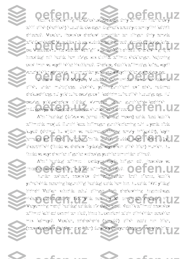 Katolik cherkovining markazlashuvi  jumladan diniy ta’limotni  noan’anaviy
tahlil qilish (sharhlash) huquqida aks etgan dogmatik taraqqiyot tamoyilini keltirib
chiqaradi.   Masalan,   Pravoslav   cherkovi   tomonidan   tan   olingan   diniy   ramzda
ta’kidlanishicha, Muqaddas ruh ota xudodan kelib chiqadi. Katolik aqidasiga ko’ra
esa Muqaddas ruh ota xudodan va o’g’il xudodan kelib chiqadi. Cherkovning najot
borasidagi   roli   haqida   ham   o’ziga   xos   alohida   ta’limot   shakllangan.   Najotning
asosi imon va xayrli ishlar hisoblanadi. Cherkov, Katolik ta’limotiga ko’ra, xayrli
zaruriy ishlar xazinasiga Iso tomonidan yaratilgan «Xayrli ishlar zaxirasiga» ega.
Cherkov   Iso,   Bibi   Maryam,   Muqaddas   Ruh   nomidan   bu   xazinani   tasarruf
qilish,   undan   muhtojlarga   ulashish,   ya’ni   gunohlarni   avf   etish,   nadomat
chekuvchilarga pul yoki tufha evaziga avf - kechirim tufha qilish huquqiga ega. Pul
evaziga   yoki   cherkov   oldidagi   xizmatlari   uchun   gunohlarini   kechirish   -
indulgensiya haqidagi ta’limot mana shundan kelib chiqqan.
A’rof   haqidagi   (do’zax   va   jannat   oralig’idagi   mavze)   aqida   faqat   katolik
ta’limotida   mavjud.   Gunohi   katta   bo’lmagan   gunohkorlarning   ruhi   u   yerda   o’tda
kuyadi   (ehtimol   bu   vijdon   va   nadomat   azobining   ramziy   in’ikosidir),   keyin
jannatga   yo’l   topadi.   Ruhning   a’rofda   bo’lish   muddati   xayrli   ishlar   tufayli
qisqartirilishi   (ibodat   va   cherkov   foydasiga   xayr-ehson   qilish   bilan)   mumkin.   Bu
ibodat va xayr ehsonlar o’lganlar xotirasiga yaqinlar tomonidan qilinadi.
A’rof   haqidagi   ta’limot   I   asrdayoq   paydo   bo’lgan   edi.   Pravoslav   va
Protestant cherkovlari a’rof haqidagi ta’limotni rad etadi.
Bundan   tashqari,   pravoslav   dini   ta’limotidan   farqli   o’laroq,   katolik
yo’nalishida papaning begunohligi haqidagi aqida ham bor. Bu aqida 1870 yildagi
birinchi   Vatikan   soborida   qabul   qilingan.   Farb   cherkovining   Bogorodisaga
nisbatan   alohida   e’tibori   1950   yilda   papa   Piy   XII   tomonidan   kiritilgan,   Bibi
Maryamning meroji haqidagi aqidada o’z aksini topdi. Katolik ta’limoti pravoslav
ta’limoti kabi etti asrorni tan oladi, biroq bu asrorlarni talqin qilinishidan qarashlar
mos   kelmaydi.   Masalan,   pricheshenie   (tamaddi)   qilish   qattiq   non   bilan,
(pravoslavieda bo’ktirilgan non bilan) dunyoviy (miryane)larga non va vino bilan 