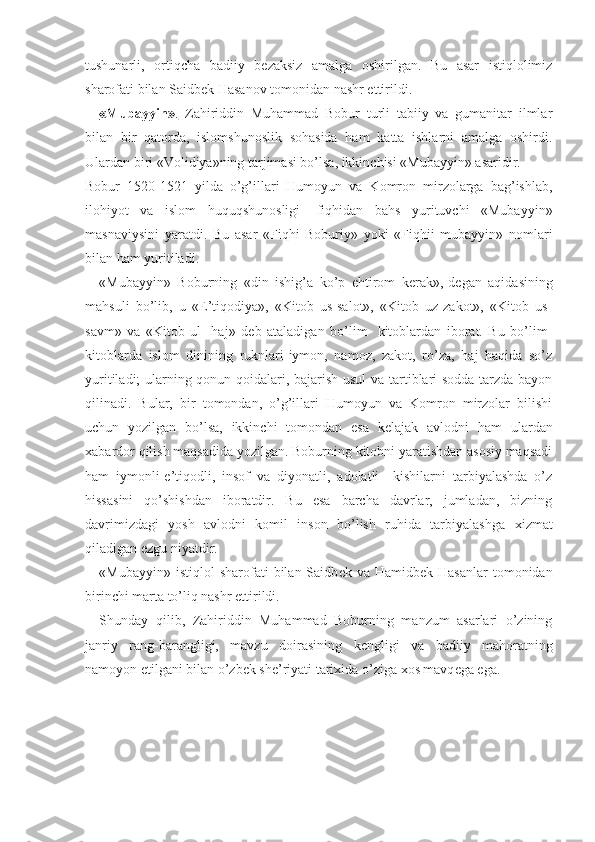 tushunarli,   ortiqcha   badiiy   b е zaksiz   amalga   oshirilgan.   Bu   asar   istiqlolimiz
sharofati bilan Saidb е k Hasanov tomonidan nashr ettirildi.
«Mubayyin»    .     Zahiriddin   Muhammad   Bobur   turli   tabiiy   va   gumanitar   ilmlar
bilan   bir   qatorda,   islomshunoslik   sohasida   ham   katta   ishlarni   amalga   oshirdi.
Ulardan biri «Volidiya»ning tarjimasi bo’lsa, ikkinchisi «Mubayyin» asaridir.
Bobur   1520-1521   yilda   o’g’illari   Humoyun   va   Komron   mirzolarga   bag’ishlab,
ilohiyot   va   islom   huquqshunosligi-   fiqhidan   bahs   yurituvchi   «Mubayyin»
masnaviysini   yaratdi.   Bu   asar   «Fiqhi   Boburiy»   yoki   «Fiqhii   mubayyin»   nomlari
bilan ham yuritiladi.
«Mubayyin»   Boburning   «din   ishig’a   ko’p   ehtirom   k е rak»,-d е gan   aqidasining
mahsuli   bo’lib,   u   «E’tiqodiya»,   «Kitob   us-salot»,   «Kitob   uz-zakot»,   «Kitob   us-
savm»   va   «Kitob   ul-   haj»   d е b   ataladigan   bo’lim-   kitoblardan   iborat.   Bu   bo’lim-
kitoblarda   islom   dinining   ruknlari-iymon,   namoz,   zakot,   ro’za,   haj   haqida   so’z
yuritiladi; ularning qonun-qoidalari, bajarish usul  va tartiblari sodda tarzda bayon
qilinadi.   Bular,   bir   tomondan,   o’g’illari   Humoyun   va   Komron   mirzolar   bilishi
uchun   yozilgan   bo’lsa,   ikkinchi   tomondan   esa   k е lajak   avlodni   ham   ulardan
х abardor qilish maqsadida yozilgan. Boburning kitobni yaratishdan asosiy maqsadi
ham   iymonli-e’tiqodli,   insof   va   diyonatli,   adolatli     kishilarni   tarbiyalashda   o’z
hissasini   qo’shishdan   iboratdir.   Bu   esa   barcha   davrlar,   jumladan,   bizning
davrimizdagi   yosh   avlodni   komil   inson   bo’lish   ruhida   tarbiyalashga   х izmat
qiladigan ezgu niyatdir.
«Mubayyin»  istiqlol  sharofati   bilan Saidb е k va  Hamidb е k Hasanlar  tomonidan
birinchi marta to’liq nashr ettirildi.
Shunday   qilib,   Zahiriddin   Muhammad   Boburning   manzum   asarlari   o’zining
janriy   rang-barangligi,   mavzu   doirasining   k е ngligi   va   badiiy   mahoratning
namoyon etilgani bilan o’zb е k sh е ’riyati tari х ida o’ziga  х os mavq е ga ega. 