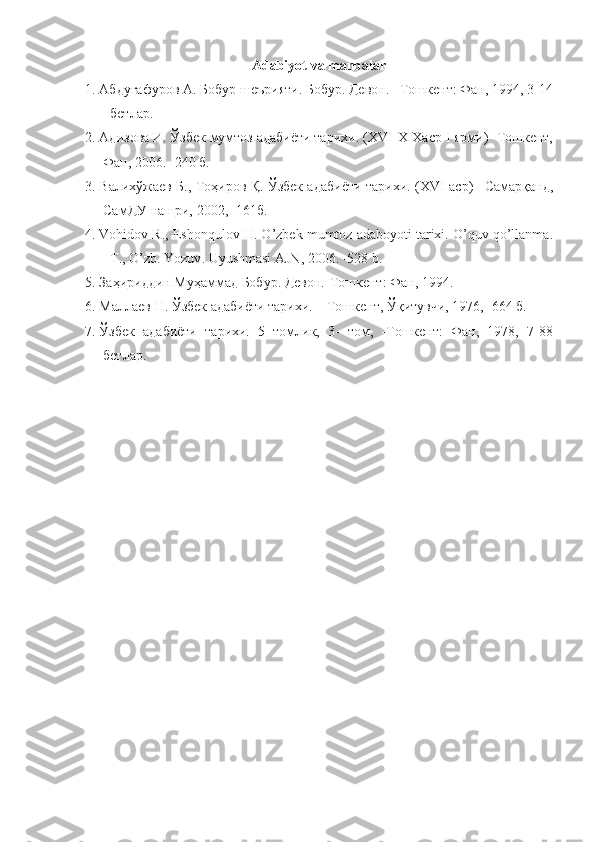 Adabiyot va manbalar
1. Абдуғафуров А. Бобур шеърияти. Бобур. Девон. –Тошкент: Фан, 1994, 3-14
–бетлар.
2. Адизова И. Ўзбек мумтоз адабиёти тарихи. ( XVI - XIX аср  I  ярми) -Тошкент,
Фан, 2006. -240 б. 
3. Валихўжаев Б., Тоҳиров Қ. Ўзбек адабиёти тарихи.   ( XVI   аср ) – Самарқанд,
СамДУ нашри,  2002, -161 б.
4. Vohidov   R .,  Eshonqulov   H .  O ’ zbek   mumtoz   adaboyoti   tarixi .  O ’ quv   qo ’ llanma .
– T .,  O ’ zb .  Yozuv .  Uyushmasi AJN, 2006. -528 b.
5. Заҳириддин Муҳаммад Бобур. Девон.-Тошкент: Фан, 1994.
6. Маллаев Н. Ўзбек адабиёти тарихи. – Тошкент, Ўқитувчи, 1976, -664 б.
7. Ўзбек   адабиёти   тарихи.   5   томлик,   3-   том,   -Тошкент:   Фан,   1978,   7-88
бетлар. 