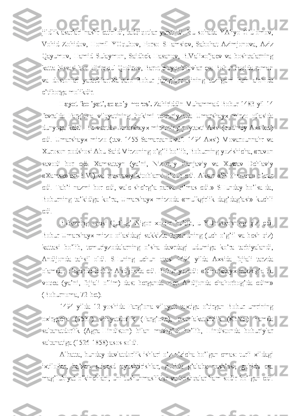 jildlik   asarlari   nashr   ettirildi,   tadqiqotlar   yaratildi.   Bu   sohada   YAhyo   G’ulomov,
Vohid   Zohidov,   Homil   YOqubov,   Porso   SHamsi е v,   Sabohat   Azimjonova,   Aziz
Qayumov,   Hamid   Sulaymon,   Saidb е k   Hasanov,   B.Vali х o’ja е v   va   boshqalarning
katta hissasi bor. Pirimqul Qodirov, Barot Boyqobilovlar esa Bobur haqida roman
va   dostonlar   yaratdilar. Х alqaro   Bobur   jamg’armasining   tuzilgani   ham   alohida
e’tiborga molikdir.
Hayot faoliyati, adabiy m е rosi.   Zahiriddin Muhammad Bobur 1483 yil 14
f е vralda   Farg’ona   viloyatining   hokimi   t е muriyzoda   Umarshay х   mirzo   oilasida
dunyoga k е ldi. Bu vaqtda Umarshay х   mirzoning poyta х ti A х si (qadimiy A х sikat)
edi.   Umarshay х   mirzo   (tav.-1455-Samarqand-vaf.   1494-A х si)   Movarounnahr   va
Х uroson podshosi Abu Said Mirzoning o’g’li bo’lib, Boburning yozishicha, «ravon
savodi   bor   edi.   Х amsatayn   (ya’ni,   Nizomiy   Ganjaviy   va   Х usrav   D е hlaviy
« Х amsa»lari-B.V.)   va   masnaviy   kitoblarni   o’qub   edi.   Aksar   «SHohnoma»   o’qur
edi.   Tab’i   nazmi   bor   edi,   val е   sh е ’rg’a   parvo   qilmas   edi.»   SHunday   bo’lsa-da,
Boburning   ta’kidiga   ko’ra,   Umarshay х   mirzoda   «mulkgirlik   dag’dag’asi»   kuchli
edi.
Boburning   onasi   Qutlug’   Nigor   х onim   bo’lib,   u   YUnus х onning   qizi   edi.
Bobur   Umarshay х   mirzo   oilasidagi   sakkizta   farzandning   (uch   o’g’il   va   b е sh   qiz)
kattasi   bo’lib,   t е muriyzodalarning   o’sha   davrdagi   udumiga   ko’ra   tarbiyalandi,
Andijonda   tahsil   oldi.   SHuning   uchun   otasi   1494   yilda   A х sida   fojiali   tarzda
olamdan o’tganda Bobur Andijonda edi. Bobur  yozadi:  «Umarshay х   mirzog’a bu
voq е a   (ya’ni,   fojiali   o’lim)   dast   b е rganda   m е n   Andijonda   chahorbog’da   edim»
(Boburnoma, 72-b е t).
1494   yilda   12   yoshida   Farg’ona   viloyati   ta х tiga   o’tirgan   Bobur   umrining
o х irgacha   (1530)   viloyatdorlik   (Farg’ona),   mamlakatdorlik   (Kobul)   hamda
saltanatdorlik   (Agra-Hindiston)   bilan   mashg’ul   bo’lib,   Hindistonda   boburiylar
saltanatiga (1526-1858) asos soldi.
Albatta,   bunday   davlatdorlik   ishlari   o’z-o’zicha   bo’lgan   emas:   turli   х ildagi
i х tiloflar,   ba’zan   suiqasd   uyushtirishlar,   gohida   g’alaba   nash’asi,   gohida   esa
mag’lubiyat   o’kinchlari;   uni   tushunmasliklar   va  boshqalar  ham  sodir   bo’lgan  edi. 