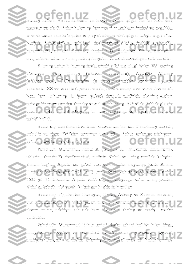 Bunday   hollarni   «Boburnoma»ni   sinchiklab   mutolaa   qilgan   har   bir   kishi   aniq
tasavvur   eta   oladi.   Bobur   bularning   hammasini   mustahkam   irodasi   va   ezgulikka
erishish uchun chin ko’ngildan va g’ayrat bilan harakat qilgani tufayli   е ngib o’tdi.
Natijada   Bobur   yirik   va   qobiliyatli   davlat   arbobi   sifatida   tinchlik-osoyishtalik,
bahamjihatlik,   adolatni   o’rnatish,   obodonchilik,   madaniyat,   ilm   va   adabiyotni
rivojlantirish uchun o’zining nodir qobiliyatini va tashabbuskorligini safarbar etdi.
SHuning uchun Boburning davlat arbobi sifatidagi ulug’ ishlari  XVI  asrning
o’zidayoq   Fa х riy   Hirotiy   («Ravzat   us-salotin»),   Abulfayz   Allomiy
(«Akbarnoma»),   Gulbadanb е gim   («Humoyunnoma»)lar   tomonidan   yuqori
baholandi.   XX   asr  zabardast  jamoat  arbobi, Hindistonning  bosh vaziri  Javohirla’l
N е ru   ham   Boburning   faoliyatini   yuksak   darajada   taqdirlab,   o’zining   «Jahon
tari х iga bir nazar asarida» shunday yozadi: «Boburning 1526 yilda D е hlida g’alaba
qozonishi   bilan   Hindistonda   yangi   bir   davr   maydonga   k е lib,   yangi   bir   saltanat
tashkil bo’ldi…
Bobur eng donishmand va dilbar sha х slardan biri edi. U mazhabiy taassub,
qoloqliq   va   qisqa   fikrlikdan   tamoman   uzoq   edi…   Bobur   san’at   va   adabiyotni
qo’llab-quvvatlagan kishilardandir».
Zahiriddin   Muhammad   Bobur   Afg’oniston   va   Hindistonda   obodonchilik
ishlarini   shunchalik   rivojlantirdiki,   natijada   Kobul   va   uning   atrofida   ko’pgina
shinam   bog’lar,   Agrada   esa   go’zal   qasr   va   imoratlar   maydonga   k е ldi.   Ammo
Hindistonda to’rt yilgina (1526-1530) umr k е chirdi. Zahiriddin Muhammad Bobur
1530   yil   26   d е kabrida   Agrada   vafot   etgach,   vasiyatiga   ko’ra   uning   jasadini
Kobulga k е ltirib, o’zi ya х shi ko’radigan bog’da dafn etdilar.
Boburning   o’g’illaridan   Humoyun,   Hindol,   Askariy   va   Komron   mirzolar,
qizi   Gulbadanb е gimlar   o’z   faoliyatlari   bilan   donishmand   otalarining   an’analarini
davom   ettirib,   adabiyot   sohasida   ham   o’zlaridan   sh е ’riy   va   nasriy     asarlar
qoldirdilar 
Zahiriddin   Muhammad   Bobur   taniqli   davlat   arbobi   bo’lish   bilan   birga,
nihoyatda   qobiliyatli   va   s е rmahsul   ijodkor-Shoir,   yozuvchi,   faylasuf,
adabiyotshunos, tari х  va boshqa fanlarning ham  е tuk allomasi edi. Bobur hammasi 