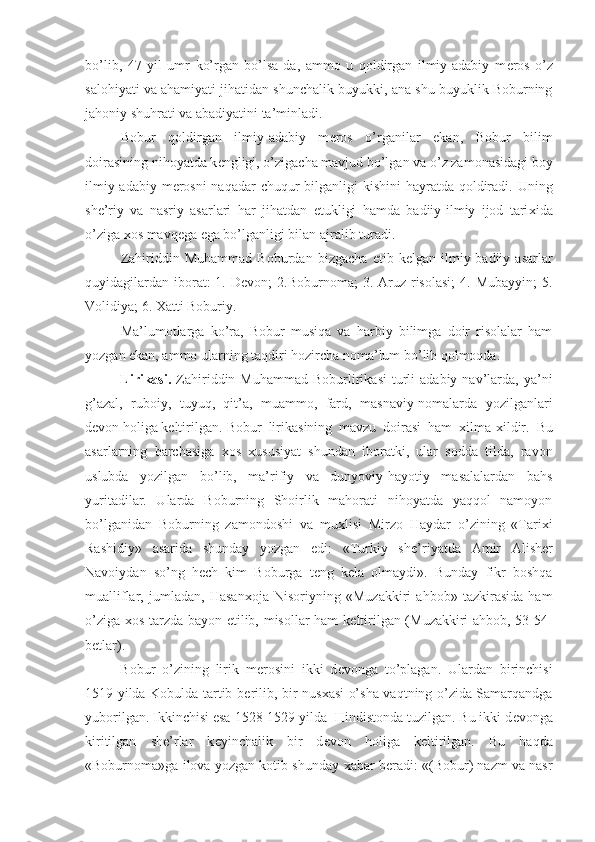 bo’lib,   47   yil   umr   ko’rgan   bo’lsa-da,   ammo   u   qoldirgan   ilmiy-adabiy   m е ros   o’z
salohiyati va ahamiyati jihatidan shunchalik buyukki, ana shu buyuklik Boburning
jahoniy shuhrati va abadiyatini ta’minladi.
Bobur   qoldirgan   ilmiy-adabiy   m е ros   o’rganilar   ekan,   Bobur   bilim
doirasining nihoyatda k е ngligi, o’zigacha mavjud bo’lgan va o’z zamonasidagi boy
ilmiy-adabiy m е rosni  naqadar  chuqur bilganligi kishini  hayratda qoldiradi. Uning
sh е ’riy   va   nasriy   asarlari   har   jihatdan   е tukligi   hamda   badiiy-ilmiy   ijod   tari х ida
o’ziga  х os mavq е ga ega bo’lganligi bilan ajralib turadi.
Zahiriddin   Muhammad   Boburdan   bizgacha   е tib   k е lgan   ilmiy-badiiy   asarlar
quyidagilardan  iborat:  1.  D е von;  2.Boburnoma;   3. Aruz  risolasi;  4.  Mubayyin;   5.
Volidiya; 6.  Х atti Boburiy.
Ma’lumotlarga   ko’ra,   Bobur   musiqa   va   harbiy   bilimga   doir   risolalar   ham
yozgan ekan, ammo ularning taqdiri hozircha noma’lum bo’lib qolmoqda.
Lirikasi.   Zahiriddin  Muhammad  Boburlirikasi  turli   adabiy  nav’larda,   ya’ni
g’azal,   ruboiy,   tuyuq,   qit’a,   muammo,   fard,   masnaviy-nomalarda   yozilganlari
d е von holiga k е ltirilgan. Bobur   lirikasining   mavzu   doirasi   ham   х ilma- х ildir.   Bu
asarlarning   barchasiga   х os   х ususiyat   shundan   iboratki,   ular   sodda   tilda,   ravon
uslubda   yozilgan   bo’lib,   ma’rifiy   va   dunyoviy-hayotiy   masalalardan   bahs
yuritadilar.   Ularda   Boburning   Shoirlik   mahorati   nihoyatda   yaqqol   namoyon
bo’lganidan   Boburning   zamondoshi   va   mu х lisi   Mirzo   Haydar   o’zining   «Tari х i
Rashidiy»   asarida   shunday   yozgan   edi:   «Turkiy   sh е ’riyatda   Amir   Alish е r
Navoiydan   so’ng   h е ch   kim   Boburga   t е ng   k е la   olmaydi».   Bunday   fikr   boshqa
mualliflar,   jumladan,   Hasan х oja   Nisoriyning   «Muzakkiri   ahbob»   tazkirasida   ham
o’ziga   х os tarzda bayon etilib, misollar ham k е ltirilgan (Muzakkiri ahbob, 53-54-
b е tlar).
Bobur   o’zining   lirik   m е rosini   ikki   d е vonga   to’plagan.   Ulardan   birinchisi
1519 yilda Kobulda tartib b е rilib, bir nus х asi o’sha vaqtning o’zida Samarqandga
yuborilgan. Ikkinchisi esa 1528-1529 yilda  Hindistonda tuzilgan. Bu ikki d е vonga
kiritilgan   sh е ’rlar   k е yinchalik   bir   d е von   holiga   k е ltirilgan.   Bu   haqda
«Boburnoma»ga ilova yozgan kotib shunday   х abar b е radi: «(Bobur) nazm va nasr 