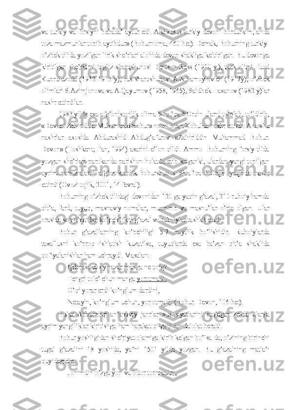 va turkiy va  forsiyni  b е badal   aytur   edi. Alal х usus  turkiy d е voni  bordurkim,  anda
toza mazmunlar topib aytibdur» (Boburnoma, 460-b е t). D е mak, Boburning turkiy-
o’zb е k tilida yozilgan lirik sh е ’rlari alohida d е von shakliga k е ltirilgan. Bu d е vonga
kiritilgan   sh е ’rlarni   ingliz   sharqshunosi   D е nison   Ross   (1910   y.),   turk   olimi   Fuod
Kupruluzoda   (1912-1913   y),   rus   sharqshunosi   A.N.Samoylovich   (1917y),   o’zb е k
olimlari S.Azimjonova va A.Qayumov (1958, 1965), Saidb е k Hasanov (1982 y)lar
nashr ettirdilar.
1983 yilda esa afg’onistonlik olima SHafiqa YOrqin ularni to’plab, to’ldirib,
«D е voni Zahiriddin Muhammad Bobur» nomi bilan Kobulda nashr ettirdi. Ana shu
nashrlar   asosida   Abdurashid   Abdug’afurov   «Zahiriddin   Muhammad   Bobur.
D е von» (Toshk е nt;  Fan, 1994)  asarini  e’lon qildi. Ammo   Boburning forsiy tilda
yozgan sh е ’rlari parokanda-parishon holatda   е tib k е lganki, ulardan yangi topilgan
ayrim   namunalarni   afg’onistonlik   boburshunos   SHafiqa   YOrqin   yaqinda   nashr
ettirdi (Ovozi tojik, 2001, 14 f е vral).
Boburning o’zb е k tilidagi d е vonidan 120 ga yaqin g’azal, 210 ruboiy hamda
qit’a,   fard,   tuyuq,   masnaviy-nomalar,   muammo   va   masnu’lar   o’rin   olgan.   Ular
orasida son jihatidan ko’pchilikni g’azal va ruboiylar tashkil etadi.
Bobur   g’azallarning   ko’pchiligi   5-7   baytlik   bo’lishidir.   Ruboiylarda
ta х allusni   ko’proq   ishlatish   kuzatilsa,   tuyuqlarda   esa   ba’zan   qit’a   shaklida
qofiyalanishlar ham uchraydi. Masalan: 
Qilmasa ul oy nazar manga n е  tong?
T е ngri tol е ’ chun manga  yorotmadi.
O’qi yorar erdi ko’nglum dardini,
N е tayin, ko’nglum uchun,  yor otmadi . (Bobur. D е von, 106-b е t).
Bular   Boburning   an’anaviy   janrlar   х ususiyatlarini   saqlagan   holda   ularga
ayrim yangiliklar kiritishga ham harakat qilganidan dalolat b е radi.
Bobur yoshligidan sh е ’riyat olamiga kirib k е lgan bo’lsa-da, o’zining birinchi
tugal   g’azalini   18   yoshida,   ya’ni   1501   yilda   yozgan.   Bu   g’azalning   matla’i
quyidagicha:
Jonimdin o’zga yori vafodor topmadim, 
