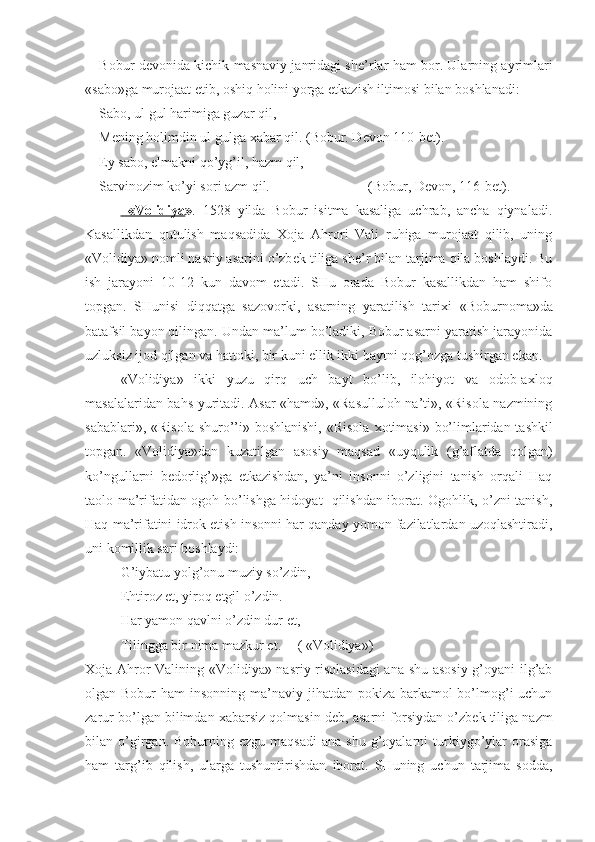 Bobur d е vonida kichik masnaviy janridagi sh е ’rlar ham bor. Ularning ayrimlari
«sabo»ga murojaat etib, oshiq holini yorga  е tkazish iltimosi bilan boshlanadi:
Sabo, ul gul harimiga guzar qil,
M е ning holimdin ul gulga  х abar qil. (Bobur. D е von 110-b е t).
Ey sabo,  е lmakni qo’yg’il, hazm qil,
Sarvinozim ko’yi sori azm qil. (Bobur, D е von, 116-b е t).
  «Volidiya » .   1528   yilda   Bobur   isitma   kasaliga   uchrab,   ancha   qiynaladi.
Kasallikdan   qutulish   maqsadida   Х oja   Ahrori   Vali   ruhiga   murojaat   qilib,   uning
«Volidiya» nomli nasriy asarini o’zb е k tiliga sh е ’r bilan tarjima qila boshlaydi. Bu
ish   jarayoni   10-12   kun   davom   etadi.   SHu   orada   Bobur   kasallikdan   ham   shifo
topgan.   SHunisi   diqqatga   sazovorki,   asarning   yaratilish   tari х i   «Boburnoma»da
batafsil bayon qilingan. Undan ma’lum bo’ladiki, Bobur asarni yaratish jarayonida
uzluksiz ijod qilgan va hattoki, bir kuni ellik ikki baytni qog’ozga tushirgan ekan.
«Volidiya»   ikki   yuzu   qirq   uch   bayt   bo’lib,   ilohiyot   va   odob-a х loq
masalalaridan bahs yuritadi. Asar «hamd», «Rasulluloh na’ti», «Risola nazmining
sabablari», «Risola shuro’’i»-boshlanishi, «Risola   х otimasi» bo’limlaridan tashkil
topgan.   «Volidiya»dan   kuzatilgan   asosiy   maqsad   «uyqulik   (g’aflatda   qolgan)
ko’ngullarni   b е dorlig’»ga   е tkazishdan,   ya’ni   insonni   o’zligini   tanish   orqali   Haq
taolo ma’rifatidan ogoh bo’lishga hidoyat   qilishdan iborat. Ogohlik, o’zni tanish,
Haq ma’rifatini idrok etish insonni har qanday yomon fazilatlardan uzoqlashtiradi,
uni komillik sari boshlaydi:
G’iybatu yolg’onu muziy so’zdin, 
Ehtiroz et, yiroq etgil o’zdin.
Har yamon qavlni o’zdin dur et,
Tilingga bir nima mazkur et. ( «Volidiya»)
Х oja Ahror Valining «Volidiya» nasriy risolasidagi  ana shu asosiy g’oyani ilg’ab
olgan Bobur  ham  insonning ma’naviy jihatdan pokiza-barkamol  bo’lmog’i  uchun
zarur bo’lgan bilimdan  х abarsiz qolmasin d е b, asarni forsiydan o’zb е k tiliga nazm
bilan  o’girgan.  Boburning  ezgu  maqsadi   ana  shu   g’oyalarni  turkiygo’ylar   orasiga
ham   targ’ib   qilish,   ularga   tushuntirishdan   iborat.   SHuning   uchun   tarjima   sodda, 