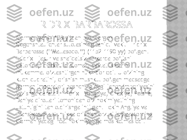 FRIDRIX BARBAROSSA
    Germaniyani 1138-yildan boshqargan 
Gogenshtaufenlar sulolasining taniqli vakili Fridrix I 
Barbarossa (‘’Mallasoqol’’) (1152-1190-yy) bo’lgan. 
Fridrix I jasur va shafqatsiz sarkarda bo’lishi 
qatorida, iqtidorli diplomat, davlat ishlarini 
mukammal o’zlashtirgan hukmdor edi. U o’zining 
kuch-qudratini, erishish mushkul bo’lgan maqsadga- 
german imperatori boshchiligidagi jahon imperiyasini 
tuzishga qaratdi. Fridrix I Vengriya, Chexiya, Polsha, 
Daniya qirollari tomonidan o’z hokimiyatining 
ustunligini tan oldirishga intilgan. Lekin Angliya va 
Fransiyadan ustunlikka erishish orzusi imperatorning 
Germaniyadagi real hokimiyatiga mos kelmas edi.    