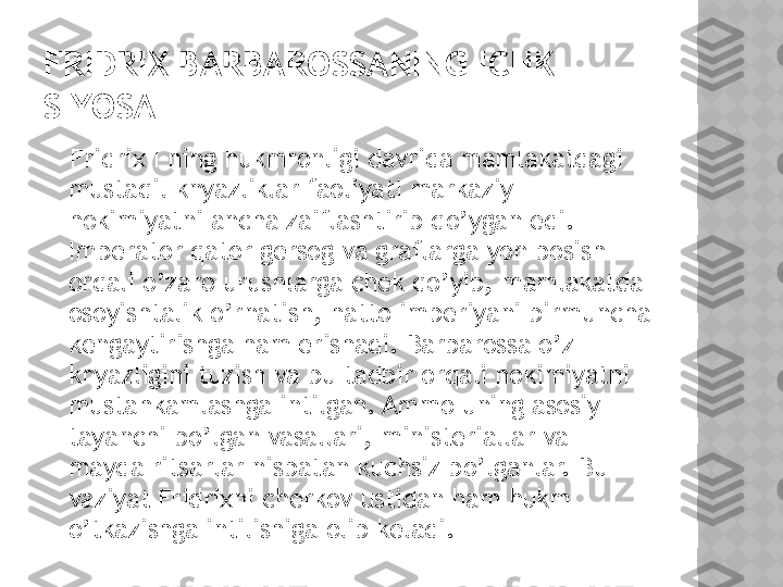 FRIDRIX BARBAROSSANING ICHKI 
SIYOSATI
    Fridrix I ning hukmronligi davrida mamlakatdagi 
mustaqil knyazliklar faoliyati markaziy 
hokimiyatni ancha zaiflashtirib qo’ygan edi. 
Imperator qator gersog va graflarga yon bosish 
orqali o’zaro urushlarga chek qo’yib, mamlakatda 
osoyishtalik o’rnatish, hatto imperiyani birmuncha 
kengaytirishga ham erishadi. Barbarossa o’z 
knyazligini tuzish va bu tadbir orqali hokimiyatni 
mustahkamlashga intilgan. Ammo uning asosiy 
tayanchi bo’lgan vasallari, ministeriallar va 
mayda ritsarlar nisbatan kuchsiz bo’lganlar. Bu 
vaziyat Fridrixni cherkov ustidan ham hukm 
o’tkazishga intilishiga olib keladi.   