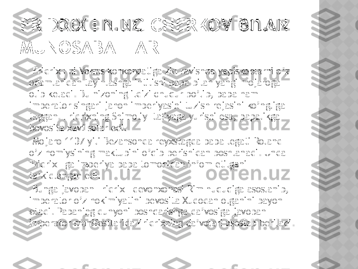 FRIDRIX I NING CHERKOV BILAN 
MUNOSABATLARI
     Fridrix I ni Vorms konkordatiga zid ravishda yepiskoplarni o’z 
odamlaridan tayinlashga intilishi papa bilan yangi mojaroga 
olib keladi. Bu nizoning ildizi chuqur bo’lib, papa ham 
imperator singari jahon imperiyasini tuzish rejasini ko’ngliga 
tuggan. Fridrixning Shimoliy Italiyaga yurishi esa, papalikga  
bevosita xavf solar edi.
     Mojaro 1137-yili Bezansonda reyxstagda papa legati Roland 
o’z homiysining maktubini o’qib berishidan boshlanadi. Unda 
Fridrix I ga imperiya papa tomonidan in’om etilgani 
ta’kidlangan edi. 
     Bunga javoban Fridrix I devonxonasi Rim huquqiga asoslanib, 
imperator o’z hokimiyatini bevosita Xudodan olganini bayon 
etadi. Papaning dunyoni boshqarishga da’vosiga javoban 
imperator manifestlarida Fridrixning da’volari asoslab beriladi.
       