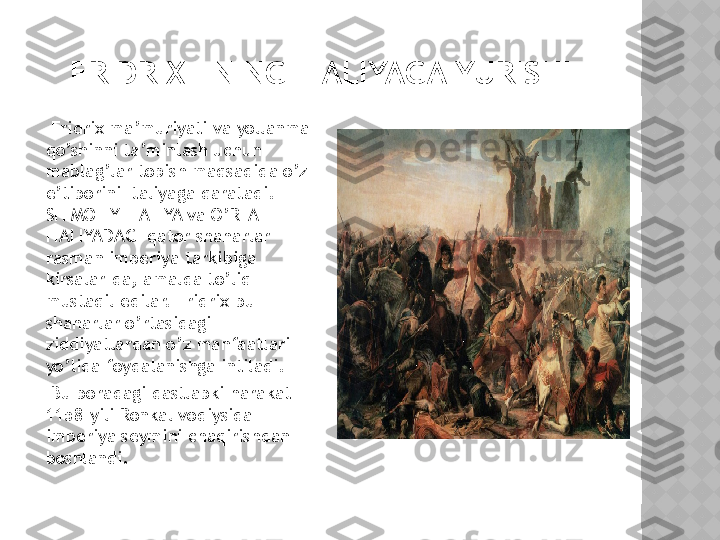 FRIDRIX I NING ITALIYAGA YURISHI
      Fridrix ma’muriyati va yollanma 
qo’shinni ta’minlash uchun 
mablag’lar topish maqsadida o’z 
e’tiborini Italiyaga qaratadi. 
SHIMOLIY ITALIYA va O’RTA 
ITALIYADAGI qator shaharlar 
rasman imperiya tarkibiga 
kirsalar-da, amalda to’liq 
mustaqil edilar. Fridrix bu 
shaharlar o’rtasidagi 
ziddiyatlardan o’z manfaatlari 
yo’lida foydalanishga intiladi.
      Bu boradagi dastlabki harakat 
1158-yili Ronkal vodiysida 
imperiya seymini chaqirishdan 
boshlandi.    