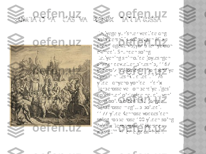   LOMBARDIYA LIGASI VA FRIDRIX I BARBAROSSA
Italiyaga yurishlar vaqtida eng 
ko’p qarshilik ko’rsatgan Milan 
shahri egallanib,yer bilan yakson 
qilinadi. Shundan so’ng 
Italiyaning shimolida joylashgan 
shahar-davlatlar birlashib, 1167-
yilda o’z ittifoqlari ‘’ Lombardiya 
ligasi’’ ni tashkil qiladi. 1176- 
yilda Lenyano yonida Fridrix I 
Barbarossa va Lombardiya ligasi 
qo’shinlari o’rtasida hal qiluvchi 
jang bo’lib o’tadi. Bu jangda 
Barbarossa mag’lub bo’ladi. 
1177-yilda Kannosa voqeasidan 
so’ng roppa rosa 100 yildan so’ng 
Fridrix Barbarossa ‘’ Marshall 
xizmati’’ ni  amalga oshiradi.  