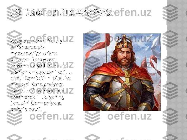 FRIDRIX I DIPLOMATIYASI
Italiyaga qarshi harbiy 
yurishlarda o’z 
maqsadlariga erisha 
olmagan Barbarossa 
diplomatik yo’l bilan uni 
qisman amalga oshiradi. U 
o’g’li Genrix VI ni Sitsiliya 
malikasi Konstansiyaga 
uylantiradi va sulolaviy 
nikoh orqali Italiyaning 
janubini Germaniyaga 
qo’shib oladi.   