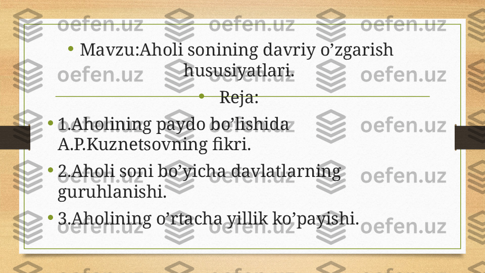 •
Mavzu:Aholi sonining davriy o’zgarish  
hususiyatlari.
•
Reja:
•
1.Aholining paydo bo’lishida 
A.P.Kuznetsovning fikri.
•
2.Aholi soni bo’yicha davlatlarning 
guruhlanishi.
•
3.Aholining o’rtacha yillik ko’payishi. 