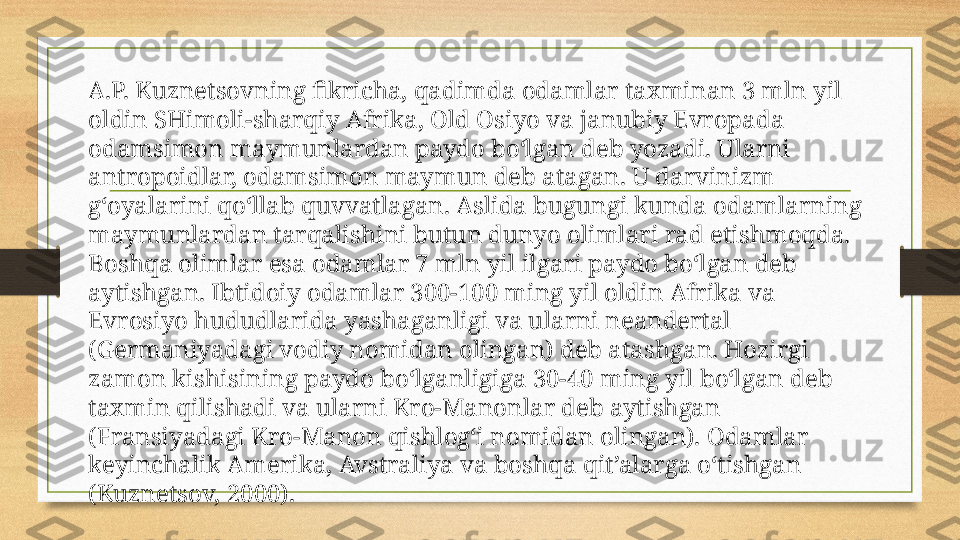 A.P. Kuznetsovning fikricha, qadimda odamlar taxminan 3 mln yil 
oldin SHimoli-sharqiy Afrika, Old Osiyo va janubiy Evropada 
odamsimon maymunlardan paydo bo‘lgan deb yozadi. Ularni 
antropoidlar, odamsimon maymun deb atagan. U darvinizm 
g‘oyalarini qo‘llab quvvatlagan. Aslida bugungi kunda odamlarning 
maymunlardan tarqalishini butun dunyo olimlari rad etishmoqda. 
Boshqa olimlar esa odamlar 7 mln yil ilgari paydo bo‘lgan deb 
aytishgan. Ibtidoiy odamlar 300-100 ming yil oldin Afrika va 
Evrosiyo hududlarida yashaganligi va ularni neandertal 
(Germaniyadagi vodiy nomidan olingan) deb atashgan. Hozirgi 
zamon kishisining paydo bo‘lganligiga 30-40 ming yil bo‘lgan deb 
taxmin qilishadi va ularni Kro-Manonlar deb aytishgan 
(Fransiyadagi Kro-Manon qishlog‘i nomidan olingan). Odamlar 
keyinchalik Amerika, Avstraliya va boshqa qit’alarga o‘tishgan 
(Kuznetsov, 2000). 