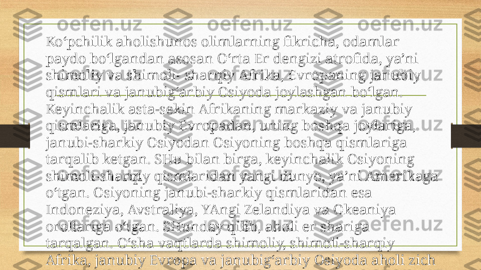 Ko‘pchilik aholishunos olimlarning fikricha, odamlar 
paydo bo‘lgandan asosan O‘rta Er dengizi atrofida, ya’ni 
shimoliy va shimoli- sharqiy Afrika, Evropaning janubiy 
qismlari va janubig‘arbiy Osiyoda joylashgan bo‘lgan. 
Keyinchalik asta-sekin Afrikaning markaziy va janubiy 
qismlariga, janubiy Evropadan, uning boshqa joylariga, 
janubi-sharkiy Osiyodan Osiyoning boshqa qismlariga 
tarqalib ketgan. SHu bilan birga, keyinchalik Osiyoning 
shimoli-sharqiy qismlaridan yangi dunyo, ya’ni Amerikaga 
o‘tgan. Osiyoning janubi-sharkiy qismlaridan esa 
Indoneziya, Avstraliya, YAngi Zelandiya va Okeaniya 
orollariga o‘tgan. SHunday qilib, aholi er shariga 
tarqalgan. O‘sha vaqtlarda shimoliy, shimoli-sharqiy 
Afrika, janubiy Evropa va janubig‘arbiy Osiyoda aholi zich 
joylashgan bo‘lgan.  