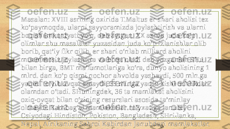 Masalan: XVIII asrning oxirida T.Maltus er shari aholisi tez 
ko‘paymoqda, ularni sayyoramizda joylashtirish va ularni 
boqish imkoniyati yo‘q, deb aytgan. XX asrda juda ko‘p 
olimlar shu masalalar yuzasidan juda ko‘p izlanishlar olib 
borib, qat’iy fikr qilib, er shari o‘nlab milliard aholini 
muammosiz joylashtira va boqa oladi deb yozganlar. SHu 
bilan birga, BMT ma’lumotlariga ko‘ra, dunyo aholisining 1 
mlrd. dan ko‘p qismi nochor ahvolda yashaydi, 500 mln.ga 
yaqini to‘yib ovqat emaydi, 35 minga yaqin kishi ochlikdan 
olamdan o‘tadi. SHuningdek, 36 ta mamlakat aholisini 
oziq-ovqat bilan o‘zining resurslari asosida ta’minlay 
olmaydi. Kambag‘al mamlakatlar ro‘yxatiga janubiy 
Osiyodagi Hindiston, Pokiston, Bangladesh, SHri-lanka, 
Nepal, Afrikaning Sahroi Kabirdan Janubdagi mamlakatlar. 
Lotin Amerikasi mamlakatlarining asosiy qismini kiritish 
mumkin. 