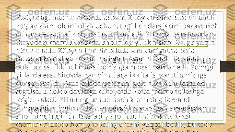 .  Osiyodagi mamlakatlarda asosan Xitoy va Hindistonda aholi 
ko‘payishini oldini olish uchun, tug‘ilish darajasini pasaytirish 
uchun demografik siyosat olib boriladi. SHunga qaramasdan, 
Osiyodagi mamlakatlarda aholining yillik o‘sishi 2% ga yaqin 
hisoblanadi. Xitoyda har bir oilada shu vaqtgacha bitta 
farzand ko‘rishga ruxsat berilgan. Agar birinchi farzand qiz 
bola bo‘lsa, ikkinchi bola ko‘rishga ruxsat berilar edi. So‘nggi 
yillarda esa, Xitoyda har bir oilaga ikkita farzand ko‘rishga 
ruxsat berildi. Agar oilada uchinchi yoki turtinchi farzand 
tug‘ilsa, u holda davlatga nihoyatda katta jarima to‘lashga 
to‘g‘ri keladi. SHuning uchun hech kim uchta farzand 
ko‘rmaydi. Hindistonda demografik siyosatga qaramasdan 
aholining tug‘ilish darajasi yuqoridir. Lotin Amerikasi 
mamlakatlarida ham aholining o‘sishi yuqori bo‘lib, bu erda 
aholining yillik o‘sishi 1,5% ga teng bo‘lib, bu ko‘rsatkich 
dunyo aholisining yillik o‘sishidan baland hisoblanadi.  