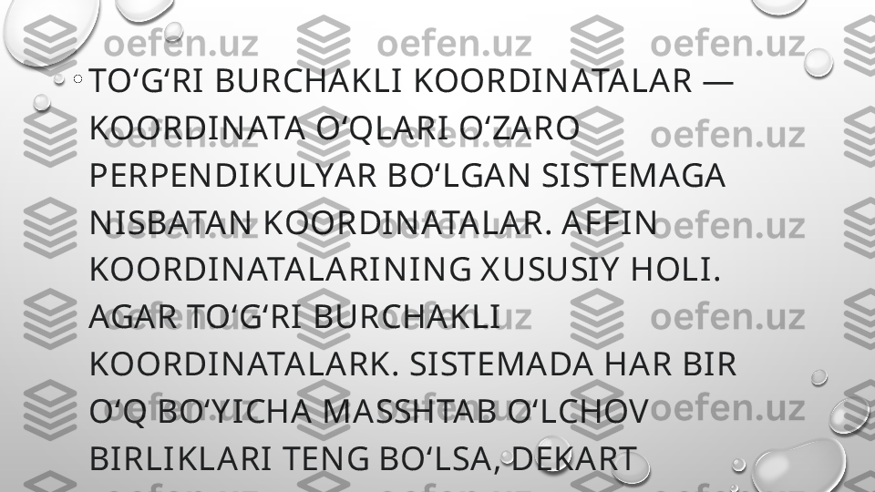 •
TOʻGʻRI  BURCHAKLI  KOORDI N ATA LAR — 
KOORDI NATA  OʻQLARI OʻZA RO 
PERPEN DIKULYAR BOʻLGAN  SI STEMAGA 
N ISBATA N  KOORDI N ATA LAR. AFFIN  
KOORDI NATA LARI N IN G X USUSIY  HOLI. 
AGAR TOʻGʻRI  BURCHA KLI  
KOORDI NATA LARK. SI STEMADA  HAR BI R 
OʻQ BOʻY ICHA  MASSHTAB OʻLCHOV 
BI RLI KLARI TEN G BOʻLSA, DEKART 
KOORDI NATA LAR TIZIMI  HOSIL BOʻLA DI 