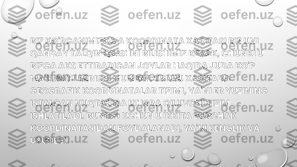 •
BIZ KO'RGANIMIZDA A KOORDINATA XARITASI BIZ UNI 
QANDAY TALQIN QILISHNI BILISHIMIZ KERAK, CHUNKI U 
BIZGA AKS ETTIRADIGAN JOYLAR HAQIDA JUDA KO'P 
MA'LUMOT BERISHI MUMKIN. USHBU XARITADA 
GEOGRAFIK KOORDINATALAR TIZIMI, YA'NI ER YUZINING 
ISTALGAN NUQTASIGA ISHORA QILUVCHI TIZIM 
ISHLATILADI. BUNING UCHUN U IKKITA BURCHAK 
KOORDINATASIDAN FOYDALANADI, YA'NI KENGLIK VA 
UZUNLIK. 