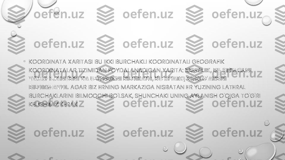 •
KOORDINATA XARITASI BU IKKI BURCHAKLI KOORDINATALI GEOGRAFIK 
KOORDINATALAR TIZIMIDAN FOYDALANADIGAN XARITA:  KENGLIK, BU SHIMOLNI, 
YAXSHI JANUBNI VA UZUNLIKNI BILDIRADI, BU SHARQ YOKI G'ARBNI 
BILDIRMAYDI.  AGAR BIZ ERNING MARKAZIGA NISBATAN ER YUZINING LATERAL 
BURCHAKLARINI BILMOQCHI BO'LSAK, SHUNCHAKI UNING AYLANISH O'QIGA TO'G'RI 
KELISHIMIZ KERAK 