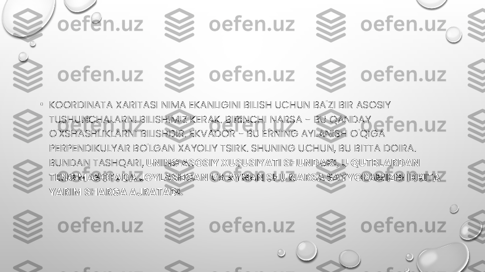 •
KOORDINATA XARITASI NIMA EKANLIGINI BILISH UCHUN BA'ZI BIR ASOSIY 
TUSHUNCHALARNI BILISHIMIZ KERAK. BIRINCHI NARSA - BU QANDAY 
O'XSHASHLIKLARNI BILISHDIR. EKVADOR - BU ERNING AYLANISH O'QIGA 
PERPENDIKULYAR BO'LGAN XAYOLIY TSIRK. SHUNING UCHUN, BU BITTA DOIRA. 
BUNDAN TASHQARI,  UNING ASOSIY XUSUSIYATI SHUNDAKI, U QUTBLARDAN 
TENG MASOFADA JOYLASHGAN VA AYNAN SHU NARSA SAYYORAMIZNI IKKITA 
YARIM SHARGA AJRATADI. 