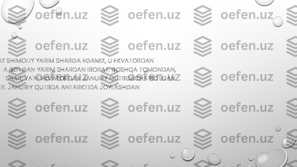 
•
SHIMOLIY QISMIDA BIZ SHIMOLIY YARIM SHARGA EGAMIZ, U EKVATORDAN 
SHIMOLIY QUTBGACHA BO'LGAN YARIM SHARDAN IBORAT. BOSHQA TOMONDAN, 
BIZDA JANUBIY YARIM SHAR, YA'NI EKVATORDAN JANUBIY QUTBGACHA BO'LGAN 
YANA BIR YARIM SHAR. JANUBIY QUTBDA ANTARKTIDA JOYLASHGAN 