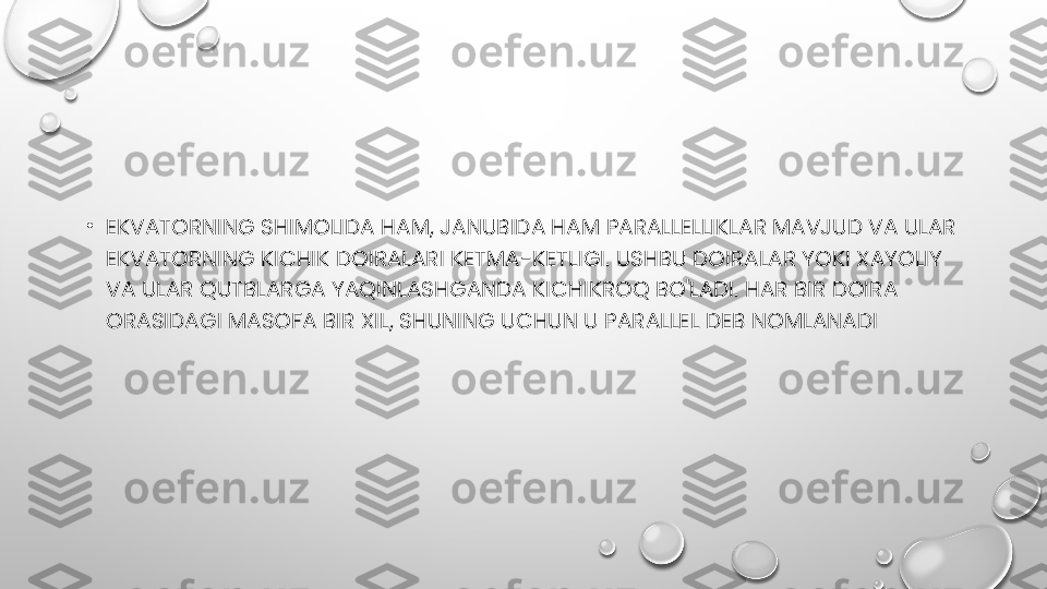 •
EKVATORNING SHIMOLIDA HAM, JANUBIDA HAM PARALLELLIKLAR MAVJUD VA ULAR 
EKVATORNING KICHIK DOIRALARI KETMA-KETLIGI. USHBU DOIRALAR YOKI XAYOLIY 
VA ULAR QUTBLARGA YAQINLASHGANDA KICHIKROQ BO'LADI. HAR BIR DOIRA 
ORASIDAGI MASOFA BIR XIL, SHUNING UCHUN U PARALLEL DEB NOMLANADI 