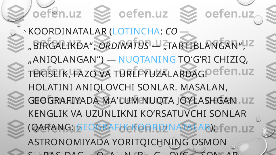 • KOORDI N ATA LA R ( LOTIN CHA :  CO  — 
„ BI RGA LI KDA “ ,  ORDI N ATUS  — „TA RTI BLAN GA N “ , 
„ A N IQLA N GA N “ ) —  N UQTA N I N G  TOʻGʻRI  CHI ZI Q, 
TEKI SLI K, FA ZO VA  TURLI  Y UZA LA RDAGI  
HOLATI N I  AN I QLOVCHI  SON LAR. MA SA LA N , 
GEOGRA FI YA DA  MA ʼLUM N UQTA  J OY LA SHGA N  
KEN GLIK VA  UZUN LI KN I  KOʻRSATUVCHI  SON LA R 
(QARAN G:  GEOGRA FI K KOORDIN ATA LA R ); 
A STRON OMI YA DA YORI TQI CHN I N G OSMON  
SFERA SI DAGI  HOLATI N I  BELGILOVCHI SON LAR. 