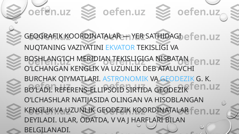 • GEOGRAFIK KOORDINATALAR —  YER  SATHIDAGI 
NUQTANING VAZIYATINI  EKVATOR  TEKISLIGI VA 
BOSHLANGʻICH MERIDIAN TEKISLIGIGA NISBATAN 
OʻLCHANGAN KENGLIK VA UZUNLIK DEB ATALUVCHI 
BURCHAK QIYMATLARI.  ASTRONOMIK  VA  GEODEZIK  G. K. 
BOʻLADI. REFERENS-ELLIPSOID SIRTIDA GEODEZIK 
OʻLCHASHLAR NATIJASIDA OLINGAN VA HISOBLANGAN 
KENGLIK VA UZUNLIK GEODEZIK KOORDINATALAR 
DEYILADI. ULAR, ODATDA, V VA J HARFLARI BILAN 
BELGILANADI. 