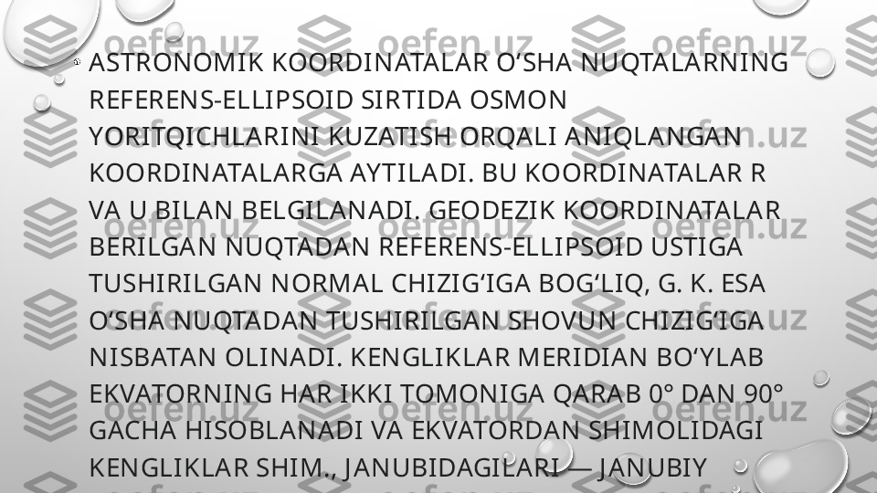 •
ASTRONOMI K KOORDINATA LAR OʻSHA NUQTALARNING 
REFERENS-ELLIPSOI D SIRTIDA OSMON 
YORITQICHLARINI KUZATI SH ORQALI ANIQLANGA N 
KOORDINATALA RGA AY TILADI. BU KOORDINATA LAR R 
VA  U BILAN BELGILANADI. GEODEZIK KOORDINATALAR 
BERILGAN NUQTADAN REFERENS-ELLI PSOID USTIGA 
TUSHI RILGAN NORMAL CHIZIGʻIGA BOGʻLIQ, G. K. ESA 
OʻSHA  NUQTADAN TUSHI RILGAN SHOVUN CHIZIGʻIGA 
NISBATAN OLINADI. KENGLI KLAR MERIDIAN BOʻY LAB 
EKVATORNING HA R IKKI TOMONIGA QARA B 0° DAN 90° 
GACHA HISOBLANADI  VA EKVATORDAN SHIMOLIDAGI 
KENGLIKLAR SHIM., J ANUBIDAGI LARI — J ANUBI Y  
KENGLIKLAR DEB ATA LADI. 