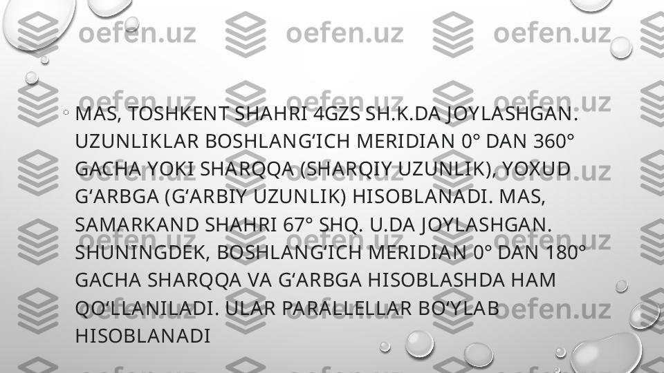 •
MAS, TOSHKENT SHA HRI 4GZS SH.K.DA J OY LA SHGAN. 
UZUNLI KLAR BOSHLANGʻICH MERIDIA N 0° DAN 360° 
GACHA YOKI SHARQQA (SHARQIY  UZUNLIK), YOX UD 
GʻARBGA (GʻARBIY  UZUNLI K) HISOBLANADI . MAS, 
SAMARKA ND SHAHRI 67° SHQ. U.DA J OY LASHGA N. 
SHUNINGDEK, BOSHLANGʻICH MERIDI AN 0° DA N 180° 
GACHA SHA RQQA VA GʻARBGA HISOBLASHDA HAM 
QOʻLLANILADI. ULAR PA RALLELLAR BOʻY LAB 
HI SOBLANADI 