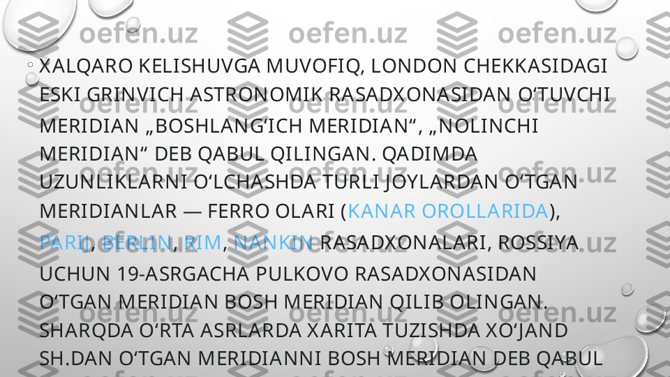 •
X A LQARO KELISHUVGA MUVOFIQ, LONDON CHEKKASI DAGI  
ESKI  GRINVI CH ASTRONOMIK RASA DX ONASIDAN  OʻTUVCHI  
MERI DIAN „ BOSHLA NGʻICH MERIDI AN“ , „ NOLINCHI 
MERI DIAN“  DEB QA BUL QILI NGAN. QADI MDA 
UZUNLIKLARNI  OʻLCHASHDA TURLI J OY LARDAN OʻTGAN 
MERI DIANLAR — FERRO OLA RI ( KANAR OROLLA RI DA ), 
PARIJ ,  BERLIN ,  RI M ,  NANKIN  RA SADX ONALARI, ROSSI YA 
UCHUN 19-A SRGACHA PULKOVO RASA DX ONASIDAN 
OʻTGAN MERI DIA N BOSH MERIDIAN QILIB OLINGAN. 
SHARQDA  OʻRTA ASRLARDA X ARITA TUZISHDA X OʻJ AND 
SH.DAN OʻTGAN MERIDI ANNI  BOSH MERIDIAN DEB QA BUL 
QI LINGANLI GI TOʻGʻRISI DA MAʼLUMOTLAR BOR. 