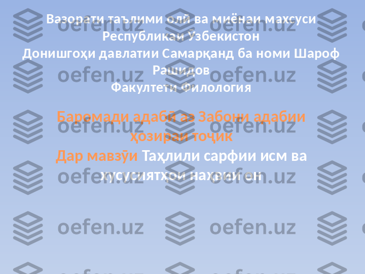 Вазорати таълими олӣ ва миёнаи махсуси 
Республикаи Ӯзбекистон
Донишгоҳи давлатии Самарқанд ба номи Шароф 
Рашидов
Факултети Филология
Баромади адабӣ аз Забони адабии 
ҳозираи тоҷик
Дар мавзӯи  Таҳлили сарфии исм ва 
хусусиятҳои наҳвии он 