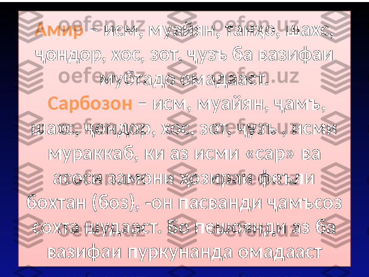 Амир  – исм, муайян, танҳо, шахс, 
ҷондор, хос, зот, ҷузъ ба вазифаи 
мубтадо омадааст.
  Сарбозон  – исм, муайян, ҷамъ, 
шахс, ҷондор, хос, зот, ҷузъ , исми 
мураккаб, ки аз исми «сар» ва 
асоси замони ҳозираи феъли 
бохтан (боз), -он пасванди ҷамъсоз 
сохта шудааст. Бо пешоянди аз ба 
вазифаи пуркунанда омадааст  