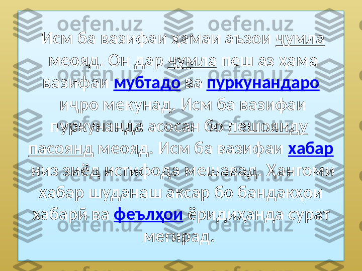   Исм ба вазифаи ҳамаи аъзои  ҷумла
 меояд. Он дар  ҷумла  пеш аз ҳама 
вазифаи  мубтадо  ва  пуркунандаро
 иҷро мекунад. Исм ба вазифаи 
пуркунанда асосан бо  пешоянду  
пасоянд  меояд. Исм ба вазифаи  хабар
 низ зиёд истифода мешавад. Ҳангоми 
хабар шуданаш аксар бо бандакҳои 
хабарӣ ва  феълҳои  ёридиҳанда сурат 
мегирад.   