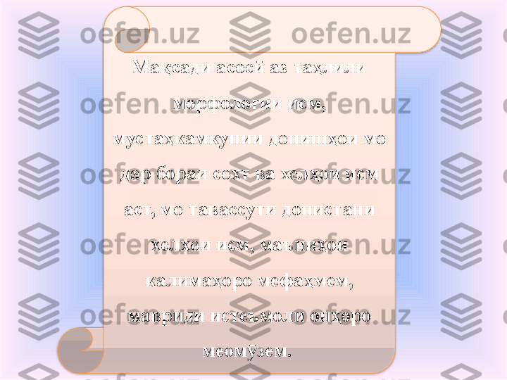 Мақсади асос  аз таҳлили ӣ
морфологии исм, 
мустаҳкамкунии донишҳои мо 
дар бораи сохт ва хелҳои исм 
аст, мо тавассути донистани 
хелҳои исм, маъниҳои 
калимаҳоро мефаҳмем, 
мавриди истеъмоли онҳоро 
меом зем. 
ӯ  