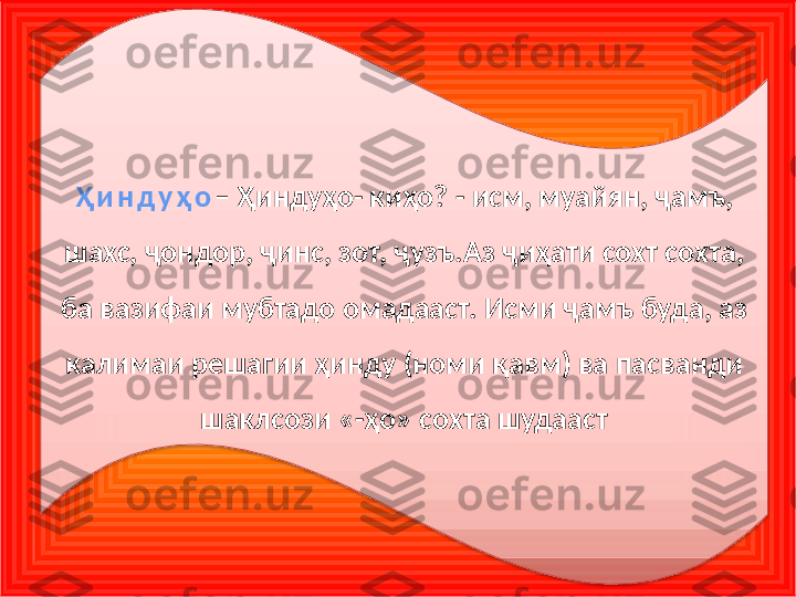 Ҳ и н д у ҳ о – Ҳиндуҳо- киҳо? - исм, муайян, ҷамъ, 
шахс, ҷондор, ҷинс, зот, ҷузъ.Аз ҷиҳати сохт сохта, 
ба вазифаи мубтадо омадааст. Исми ҷамъ буда, аз 
калимаи решагии ҳинду (номи қавм) ва пасванди 
шаклсози «-ҳо» сохта шудааст  