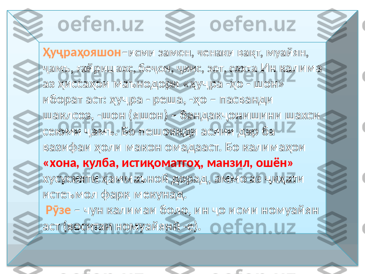 Ҳуҷраҳояшон – исми замон, ченаки вақт, муайян, 
ҷамъ, ғайришахс, беҷон, ҷинс, зот, сохта  Ин калима 
аз ҳиссаҳои маънодори «ҳуҷра -ҳо - шон» 
иборат аст: ҳуҷра - реша, -ҳо – пасванди 
шаклсоз, -шон (яшон) – бандакҷонишини шахси 
сеюми ҷамъ. Бо пешоянди аслии дар ба 
вазифаи ҳоли макон омадааст. Бо калимаҳои 
«хона, кулба, истиқоматгоҳ, манзил, ошён» 
хусусияти ҳаммаъноӣ дорад, аммо аз ҷиҳати 
истеъмол фарқ мекунад.
  Рӯзе  – чун калимаи боло, ин ҷо исми номуайян 
аст (воситаи номуайянӣ -е).  