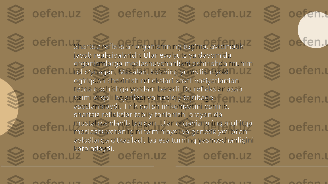 ...
t.me/slaydai_bot Shartsiz reflekslar organizmning tug‘ma, avtomatik 
javob reaksiyalaridir. Ular evolyutsiya davomida 
organizmlarga moslashuvchanlikni oshirishda muhim 
rol o‘ynagan. Masalan, ko‘zning yumsilishi yoki 
og‘riqdan chekinish reflekslari xavfli vaziyatlardan 
tezda qochishga yordam beradi. Bu reflekslar asab 
tizimi orqali bajariladi va haqiqiy tajribaga 
asoslanmaydi. Tirik qolish imkoniyatini oshirib, 
shartsiz reflekslar tabiiy tanlanish jarayonida 
mustahkamlanib borgan. Ular organizmning muhitga 
moslashuvchanligini ta’minlaydi va genetik yo‘l bilan 
avlodlarga o‘tkaziladi, bu esa turning yashovchanligini 
kafolatlaydi. 