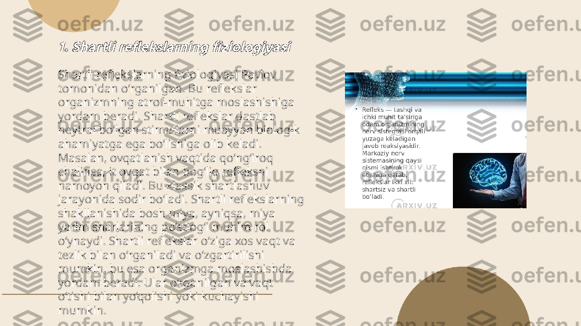 ...
t.me/slaydai_bot1. Shartli reflekslarning fiziologiyasiShartli reflekslarning fiziologiyasi Pavlov 
tomonidan o‘rganilgan. Bu reflekslar 
organizmning atrof-muhitga moslashishiga 
yordam beradi. Shartli reflekslar dastlab 
neytral bo‘lgan stimullarni muayyan biologik 
ahamiyatga ega bo‘lishiga olib keladi. 
Masalan, ovqatlanish vaqtida qo‘ng‘iroq 
chalinsa, it ovqat bilan bog‘liq refleksni 
namoyon qiladi. Bu klassik shartlashuv 
jarayonida sodir bo‘ladi. Shartli reflekslarning 
shakllanishida bosh miya, ayniqsa, miya 
yarim sharlarining po‘stlog‘i muhim rol 
o‘ynaydi. Shartli reflekslar o‘ziga xos vaqt va 
tezlik bilan o‘rganiladi va o‘zgartirilishi 
mumkin, bu esa organizmga moslashishda 
yordam beradi. Ular o‘rganilgan va vaqt 
o‘tishi bilan yo‘qolishi yoki kuchayishi 
mumkin. 