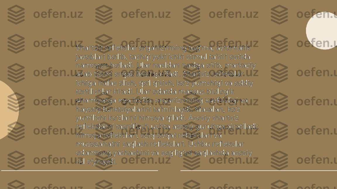 ...
t.me/slaydai_bot Shartsiz reflekslar organizmning tug‘ma, avtomatik 
javoblari bo‘lib, tashqi yoki ichki stimul ta'siri ostida 
namoyon bo‘ladi. Ular nasldan naslga o‘tib, markaziy 
asab tizimi orqali boshqariladi. Shartsiz reflekslar 
ichiga nafas olish, qo‘l qisish, ko‘z yumshigi va oddiy 
tortilishlar kiradi. Ular odatda maxsus biologik 
ahamiyatga ega bo‘lib, organizmning xavfsizligi va 
hayotiy funktsiyalarini ta'minlaydi. Masalan, ko‘z 
yumilishi ko‘zlarni himoya qiladi. Asosiy shartsiz 
reflekslarni tasniflash uchta asosiy guruhga ajratiladi: 
himoya reflekslari, oziq-ovqat reflekslari va 
muvozanatni saqlash reflekslari. Ushbu reflekslar 
odamning yashashini va sog‘lig‘ini saqlashda asosiy 
rol o‘ynaydi. 