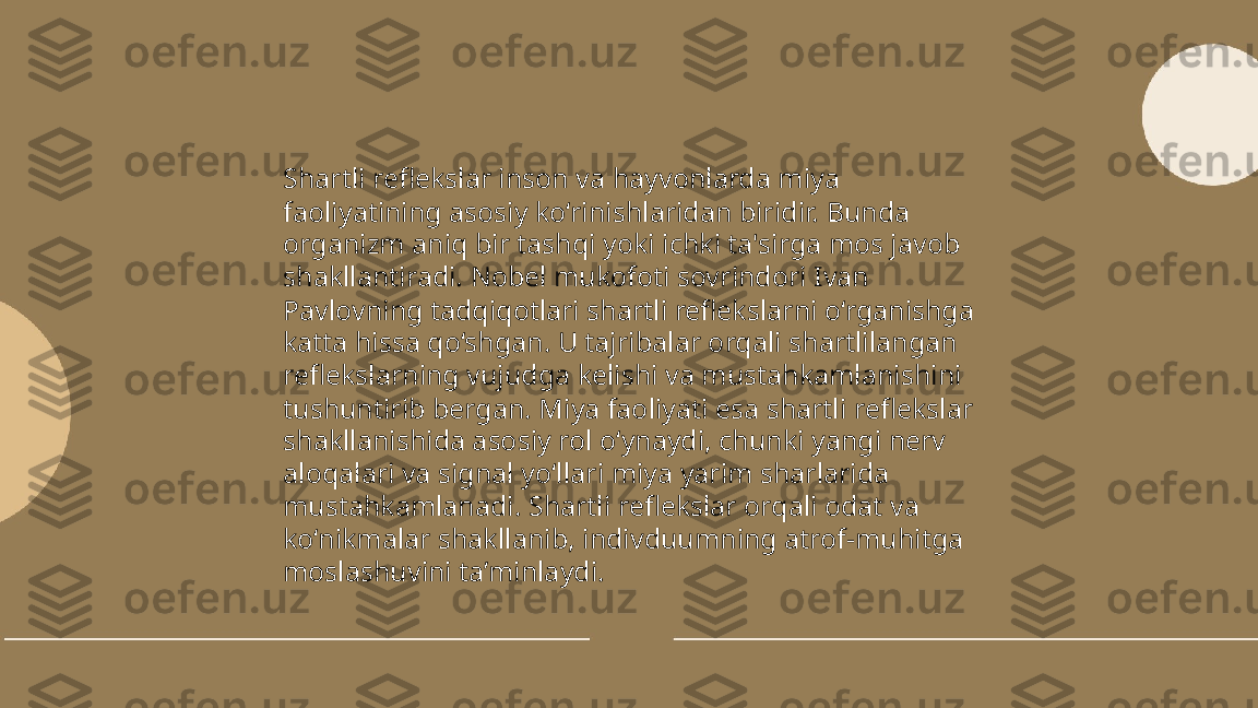 ...
t.me/slaydai_bot Shartli reflekslar inson va hayvonlarda miya 
faoliyatining asosiy ko‘rinishlaridan biridir. Bunda 
organizm aniq bir tashqi yoki ichki ta'sirga mos javob 
shakllantiradi. Nobel mukofoti sovrindori Ivan 
Pavlovning tadqiqotlari shartli reflekslarni o‘rganishga 
katta hissa qo‘shgan. U tajribalar orqali shartlilangan 
reflekslarning vujudga kelishi va mustahkamlanishini 
tushuntirib bergan. Miya faoliyati esa shartli reflekslar 
shakllanishida asosiy rol o‘ynaydi, chunki yangi nerv 
aloqalari va signal yo‘llari miya yarim sharlarida 
mustahkamlanadi. Shartli reflekslar orqali odat va 
ko‘nikmalar shakllanib, indivduumning atrof-muhitga 
moslashuvini ta’minlaydi. 