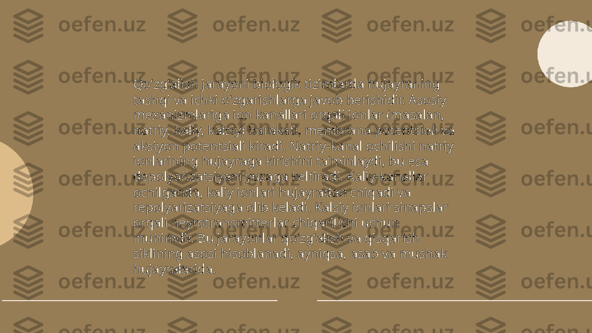 ...
t.me/slaydai_bot Qo'zg'alish jarayoni biologik tizimlarda hujayraning 
tashqi va ichki o'zgarishlarga javob berishidir. Asosiy 
mexanizmlariga ion kanallari orqali ionlar (masalan, 
natriy, kaliy, kalsiy) harakati, membrana potentsiali va 
aksiyon potentsiali kiradi. Natriy-kanal ochilishi natriy 
ionlarining hujayraga kirishini ta'minlaydi, bu esa 
depolyarizatsiyani yuzaga keltiradi. Kaliy-kanallar 
ochilganda, kaliy ionlari hujayradan chiqadi va 
repolyarizatsiyaga olib keladi. Kalsiy ionlari sinapslar 
orqali neyrotransmitterlar chiqarilishi uchun 
muhimdir. Bu jarayonlar qo'zg'alish va qisqarish 
siklining asosi hisoblanadi, ayniqsa, asab va mushak 
hujayralarida. 