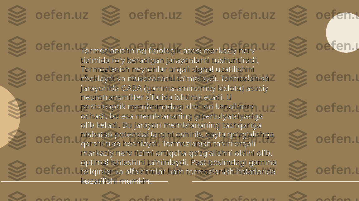 ...
t.me/slaydai_bot Tormozlanishning fiziologik asosi markaziy nerv 
tizimida ro‘y beradigan jarayonlarni tushuntiradi. 
Tormozlanish neyronlar orqali signal uzatilishini 
cheklaydi va muvozanatni ta’minlaydi. Tormozlanish 
jarayonida GABA (gamma-aminomoy kislota) asosiy 
neurotransmitter sifatida ishtirok etadi. U 
postsinaptik membranadagi xlor ion kanallarini 
ochadi, bu esa membrananing gipertulyatsiyasiga 
olib keladi. Bu jarayon membrananing tashqariga 
nisbatan potensial farqini oshirib, qayta qo‘zg‘alishga 
qarshi tura boshlaydi. Tormozlanish ta’siri orqali 
markaziy nerv tizimi ortiqcha qo‘zg‘alishni oldini olib, 
optimal ishlashini ta’minlaydi. Past bosimdagi gamma 
to‘lqinlar va alfa ritmlar ham tormozlanish holatlarida 
kuzatilishi mumkin. 