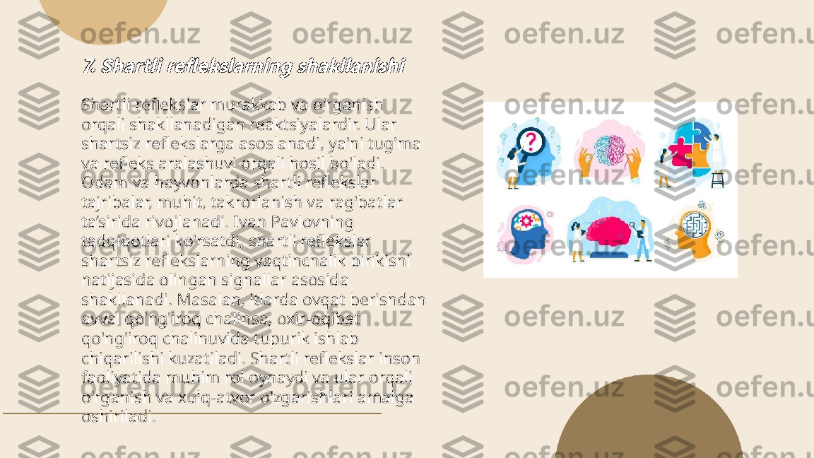 ...
t.me/slaydai_bot7. Shartli reflekslarning shakllanishiShartli reflekslar murakkab va o'rganish 
orqali shakllanadigan reaktsiyalardir. Ular 
shartsiz reflekslarga asoslanadi, ya'ni tug'ma 
va refleks aralashuvi orqali hosil bo'ladi. 
Odam va hayvonlarda shartli reflekslar 
tajribalar, muhit, takrorlanish va rag'batlar 
ta’sirida rivojlanadi. Ivan Pavlovning 
tadqiqotlari ko'rsatdi, shartli reflekslar 
shartsiz reflekslarning vaqtinchalik birikishi 
natijasida olingan signallar asosida 
shakllanadi. Masalan, itlarda ovqat berishdan 
avval qo'ng'iroq chalinsa, oxir-oqibat 
qo'ng'iroq chalinuvida tupurik ishlab 
chiqarilishi kuzatiladi. Shartli reflekslar inson 
faoliyatida muhim rol oynaydi va ular orqali 
o'rganish va xulq-atvor o'zgarishlari amalga 
oshiriladi. 