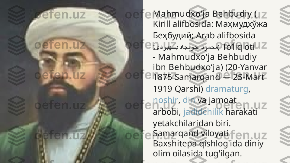 Mahmudxoʻja Behbudiy  (
Kirill alifbosida :  Маҳмудхўжа 
Беҳбудий;  Arab alifbosida
:     یدوبه	���	ب	�هج	�او	�خ دومحم ; Toʻliq oti 
-  Mahmudxoʻja Behbudiy  
ibn Behbudxoʻja ) (20-Yanvar 
1875  Samarqand  — 25-Mart 
1919  Qarshi )  dramaturg , 
noshir ,  din  va jamoat 
arbobi,  jadidchilik  harakati 
yetakchilaridan biri. 
Samarqand viloyati 
Baxshitepa qishlog'ida diniy 
olim oilasida tug'ilgan. 