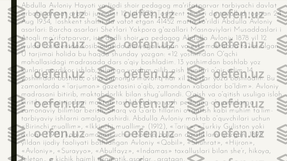 Abd u lla Av lon iy  Hayot i v a Ijod i s h oir  p e d ag og  m a'r if at p ar var  t ar b iyach i d av lat  
ar b obi jam oat  arb ob i ju r n alis t  12 J u l 1878, Tos h k e n t  s h ah r i d a t avallu d  t opg an  24 
Au g  1934, Tos h k e n t  s h ah r i d a vaf ot  e t g an  41452 m ar t a k o'r ild i Ab d u lla Av lon iy  
as ar lar i: Barch a as ar lari Sh e 'r lar i Yak p ora g 'az allar i Mas n av iy lar i Mu s ad d as lar i i 
At oq li m a’r if at par var , is t e ’d od li s h oir  va p ed ag og  Ab d u lla Av lon iy  1878 y il 12 
iy u ld a Tos h k e n t d a k os ib  oilas id a du n yog a k e lg an  va e s k i m ak t ab d a t a’lim  olg an . 
U t ar jim ai h olid a b u  h aq da s h u n d ay  y oz g an : «12 yos h im d an  O‘q ch i 
m ah allas id ag i m ad ras ada d ar s  o‘q iy  b os h lad im . 13 yos h im d an  b os h lab  yoz  
k u n lar i m ardik or  is h lab, oilam g a yord am  q ilib , q is h  k u n lar i o‘q ir  e d im . 14 
yos h im d an  b os h lab , o‘s h a z am on g a m u v ofi q  h ar  x il s h e ’r lar  yoz a bos h lad im . Bu  
z am on larda «Tar ju m on » g az e t as in i o‘q ib , z am on dan  x abard or  b o‘ld im ». Av lon iy  
m ad ras an i b it ir ib , m ak t ab d or lik  b ilan  s h u g ‘u llan d i. O‘q is h  va o‘q it is h  u s u lig a is loh  
k ir it ib , yan g i t ip d ag i m ak t ab  t as h k il e t d i va yos h  p ed ag og -o‘q u v ch ilarg a 
z am on av iy  b ilim lar  b er is h , Sh arq  v a G‘ar b  t illar in i o‘rg at is h  k ab i m u h im  t a’lim -
t ar b iy av iy  is h lar n i am alg a os h ird i. Abd u lla Av lon iy  m ak t ab  o‘q u v ch ilar i u ch u n  
«Bir in ch i m u allim », «Ik k in ch i m u allim » (1912), «Tar ix », «Tu r k iy  Gu lis t on  yok i 
ax loq » (1913) k ab i z am on as i u ch u n  h od is a b o‘lg an  d ar s lik lar n i yoz g an . 1895 
y ild an  ijod iy  f aoliy at i b os h lan g an  Av lon iy  «Qob il», «Sh u h rat », «Hijron », 
«Av lon iy », «Su ray y o», «Abu lf ay z », «In d am as » t ax allu s lar i b ilan  s h e ’r , h ik oya, 
f e le t on  va k ich ik  h ajm li d ram at ik  as ar lar  yarat g an .  