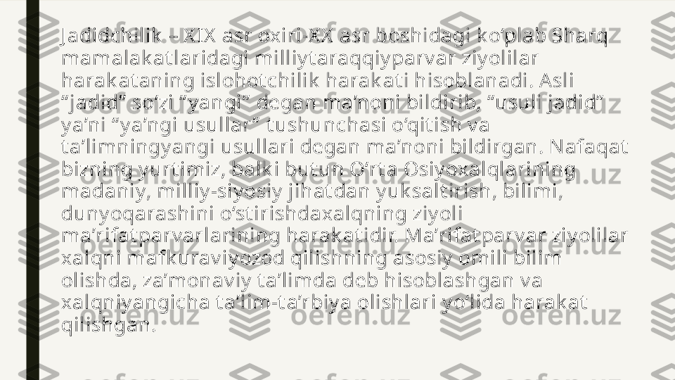 J adidchilik  – X IX  asr oxiri-X X  asr boshidagi k o‘plab Sharq 
mamalak at laridagi milliy t araqqiy parv ar ziy olilar 
harak at aning islohot chilik  harak at i hisoblanadi. Asli 
“ jadid”  so‘zi “ y angi”  degan ma’noni bildirib, “ usuli jadid”  
y a’ni “ y a’ngi usullar ”  t ushunchasi o‘qit ish v a 
t a’limningy angi usullari degan ma’noni bildirgan. Nafaqat  
bizning y urt imiz, balk i but un O‘rt a Osiy oxalqlarining 
madaniy, milliy -siy osiy  jihat dan y uk salt irish, bilimi, 
duny oqarashini o‘st irishdaxalqning ziy oli 
ma’rifat parv arlarining harak at idir. Ma’rifat parv ar ziy olilar 
xalqni mafk urav iy ozod qilishning asosiy  omili bilim 
olishda, za’monav iy  t a’limda deb hisoblashgan v a 
xalqniy angicha t a’lim-t a’rbiy a olishlari y o‘lida harak at  
qilishgan. 